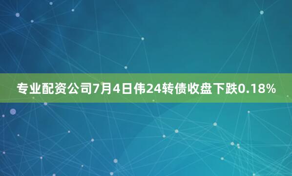 专业配资公司7月4日伟24转债收盘下跌0.18%
