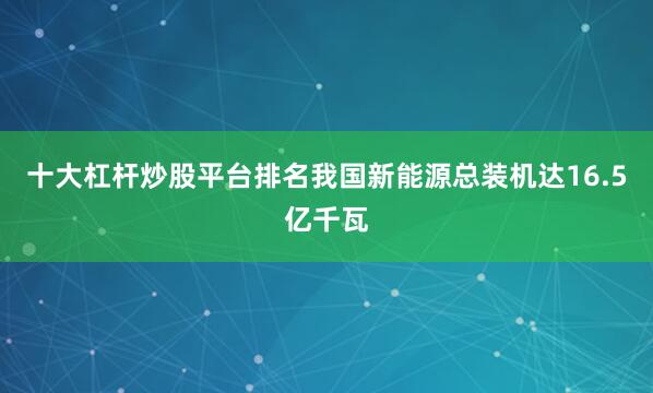 十大杠杆炒股平台排名我国新能源总装机达16.5亿千瓦