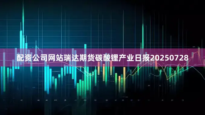 配资公司网站瑞达期货碳酸锂产业日报20250728
