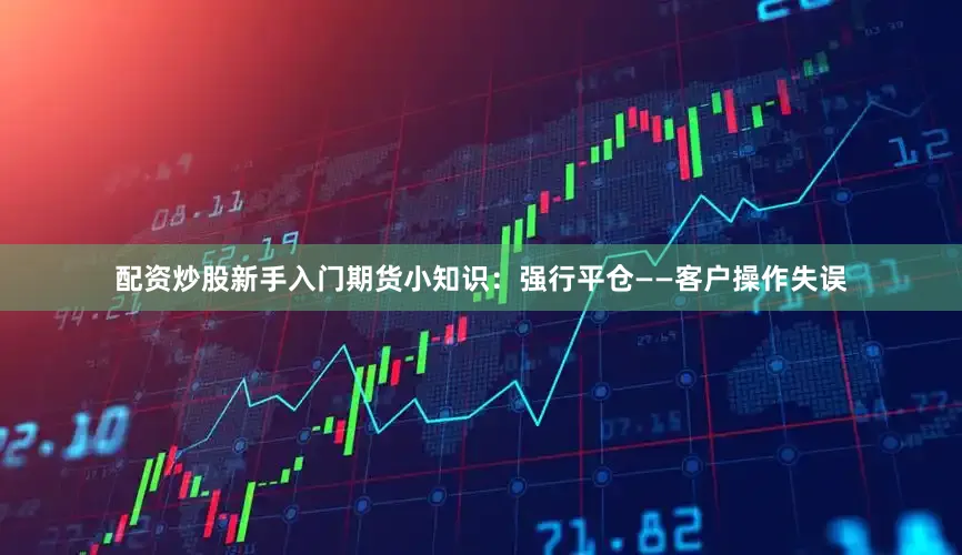 配资炒股新手入门期货小知识：强行平仓——客户操作失误
