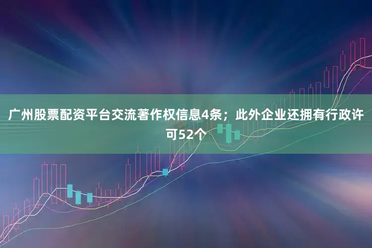 广州股票配资平台交流著作权信息4条；此外企业还拥有行政许可52个