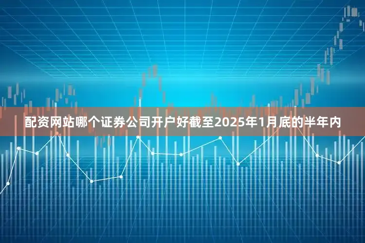 配资网站哪个证券公司开户好截至2025年1月底的半年内