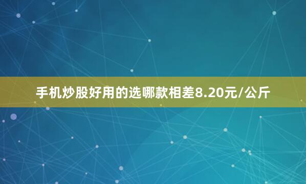 手机炒股好用的选哪款相差8.20元/公斤