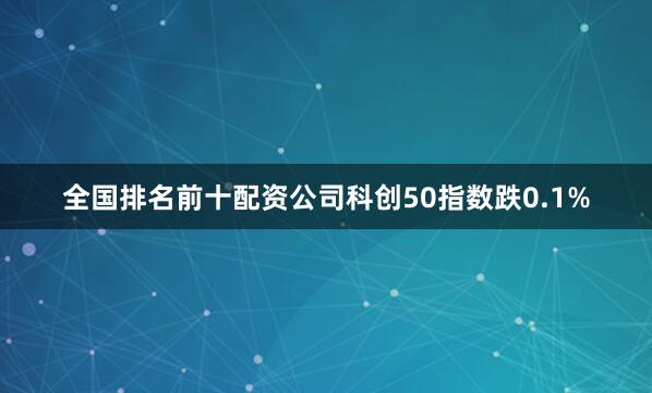 全国排名前十配资公司科创50指数跌0.1%