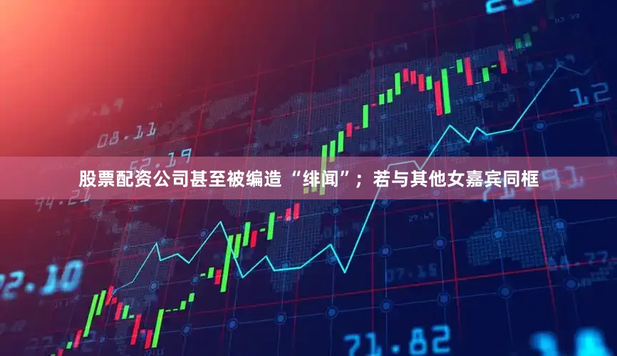 股票配资公司甚至被编造 “绯闻”；若与其他女嘉宾同框