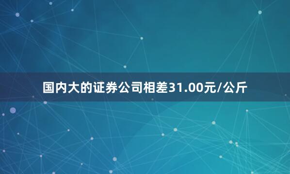 国内大的证券公司相差31.00元/公斤