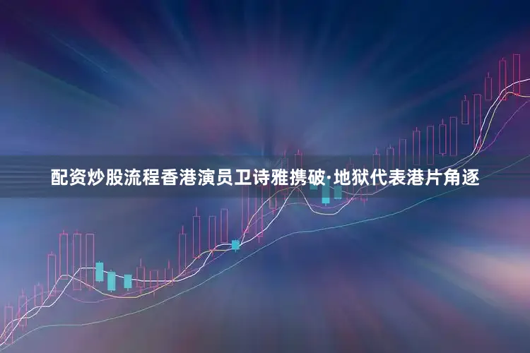 配资炒股流程香港演员卫诗雅携破·地狱代表港片角逐